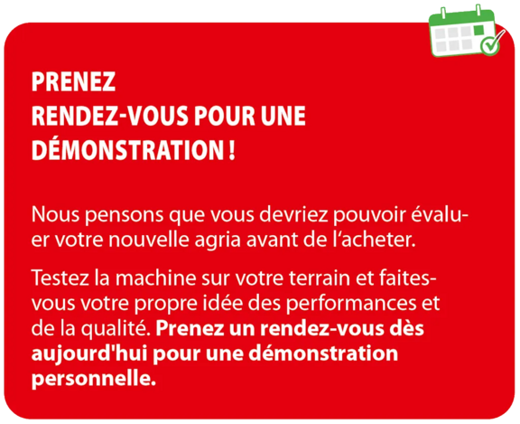 Nous pensons qu'il est important que vous puissiez évaluer votre nouvelle Agria avant de l'acheter. Testez la machine chez vous et constatez par vous-même ses performances et sa qualité. Réservez dès aujourd'hui la date qui vous convient pour une démonstration personnalisée.