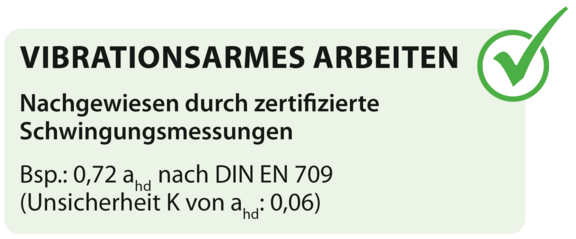 VIBRATIONSARMES ARBEITEN, Nachgewiesen durch zertifizierte Schwingungsmessungen Bsp.: 0,72 ahd nach DIN EN 709 (Unsicherheit K von ahd: 0,06) VIBRATIONSARMES ARBEITEN, Nachgewiesen durch zertifizierte Schwingungsmessungen Bsp.: 0,72 ahd nach DIN EN 709 (Unsicherheit K von ahd: 0,06)